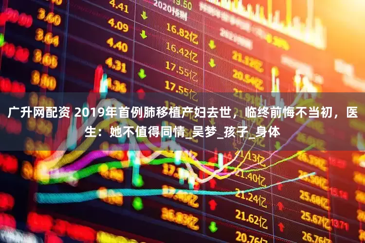 广升网配资 2019年首例肺移植产妇去世，临终前悔不当初，医生：她不值得同情_吴梦_孩子_身体