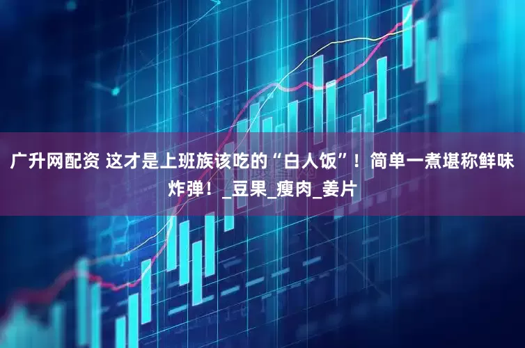 广升网配资 这才是上班族该吃的“白人饭”！简单一煮堪称鲜味炸弹！_豆果_瘦肉_姜片