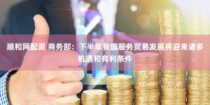 顺和网配资 商务部：下半年我国服务贸易发展将迎来诸多机遇和有利条件