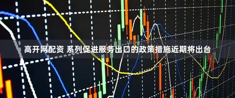 高开网配资 系列促进服务出口的政策措施近期将出台