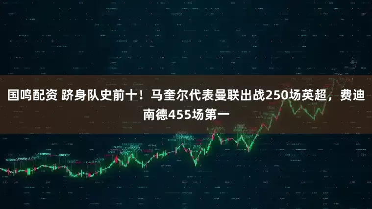 国鸣配资 跻身队史前十！马奎尔代表曼联出战250场英超，费迪南德455场第一