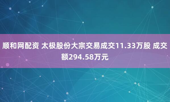 顺和网配资 太极股份大宗交易成交11.33万股 成交额294.58万元