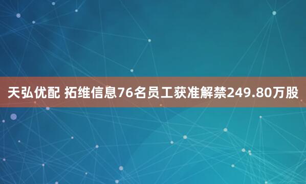 天弘优配 拓维信息76名员工获准解禁249.80万股