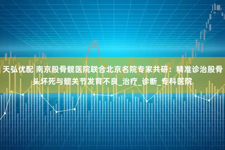 天弘优配 南京股骨髋医院联合北京名院专家共研：精准诊治股骨头坏死与髋关节发育不良_治疗_诊断_专科医院