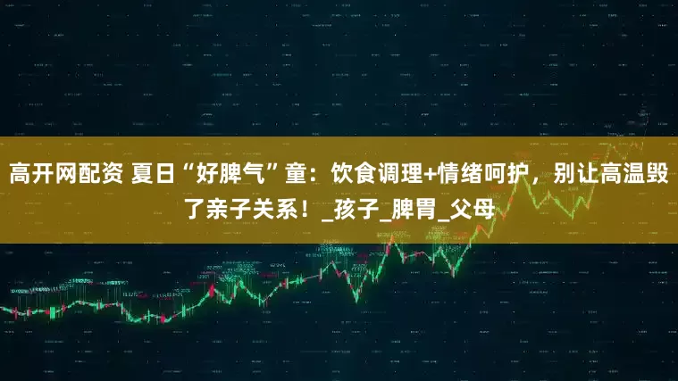 高开网配资 夏日“好脾气”童：饮食调理+情绪呵护，别让高温毁了亲子关系！_孩子_脾胃_父母
