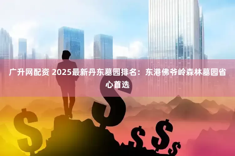 广升网配资 2025最新丹东墓园排名：东港佛爷岭森林墓园省心首选