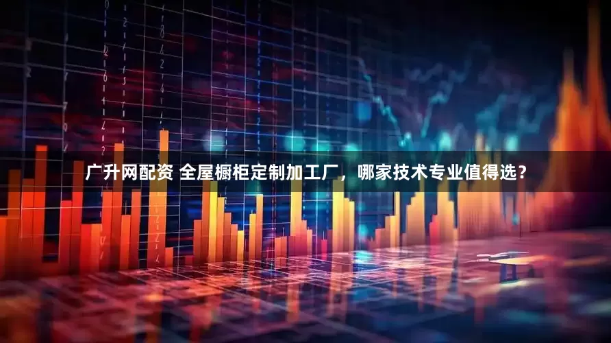 广升网配资 全屋橱柜定制加工厂，哪家技术专业值得选？