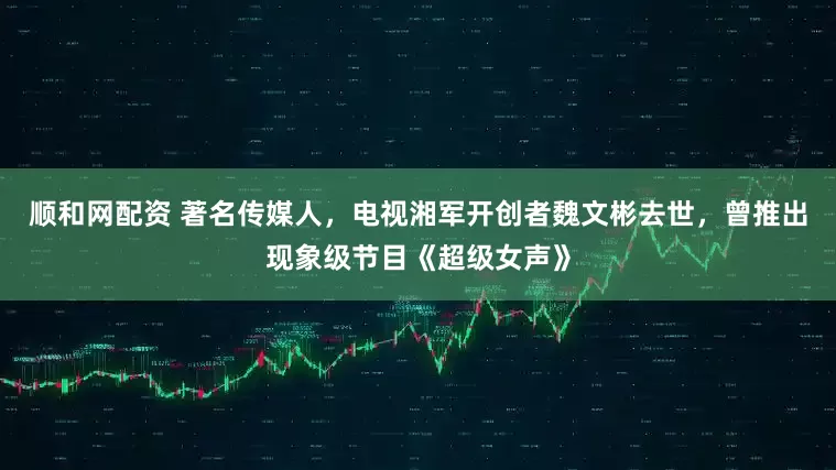 顺和网配资 著名传媒人，电视湘军开创者魏文彬去世，曾推出现象级节目《超级女声》