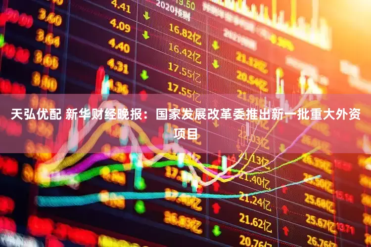 天弘优配 新华财经晚报：国家发展改革委推出新一批重大外资项目