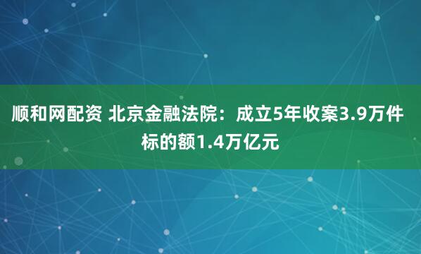 顺和网配资 北京金融法院：成立5年收案3.9万件 标的额1.4万亿元