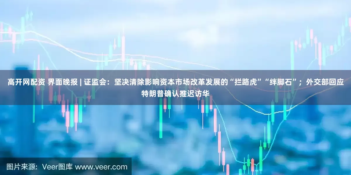 高开网配资 界面晚报 | 证监会：坚决清除影响资本市场改革发展的“拦路虎”“绊脚石”；外交部回应特朗普确认推迟访华