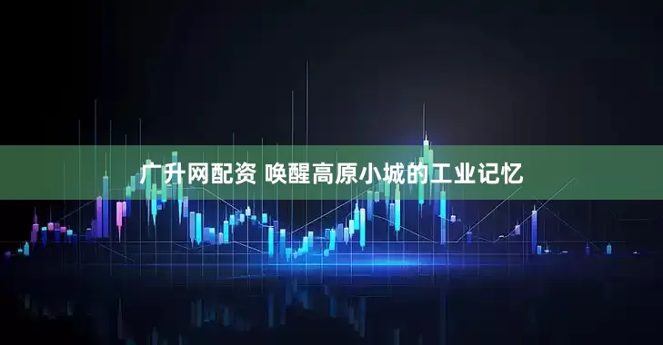 广升网配资 唤醒高原小城的工业记忆