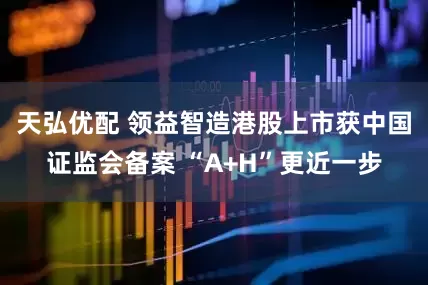 天弘优配 领益智造港股上市获中国证监会备案 “A+H”更近一步