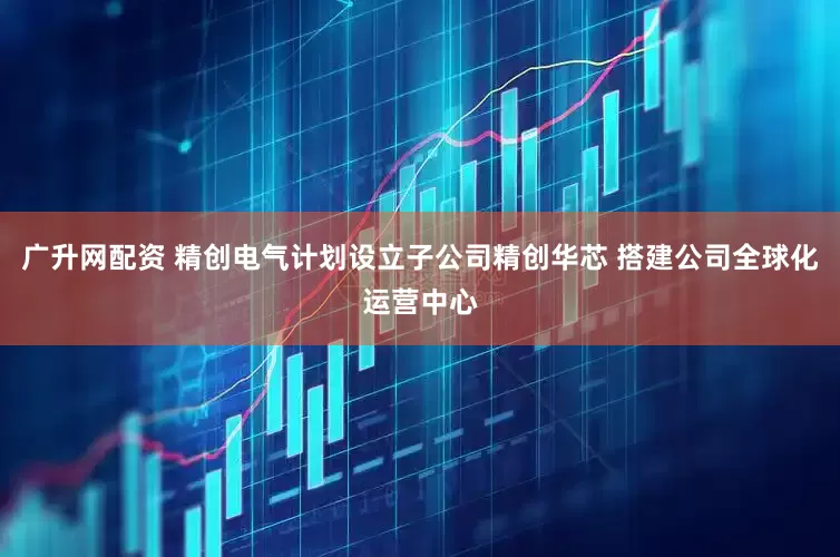 广升网配资 精创电气计划设立子公司精创华芯 搭建公司全球化运营中心
